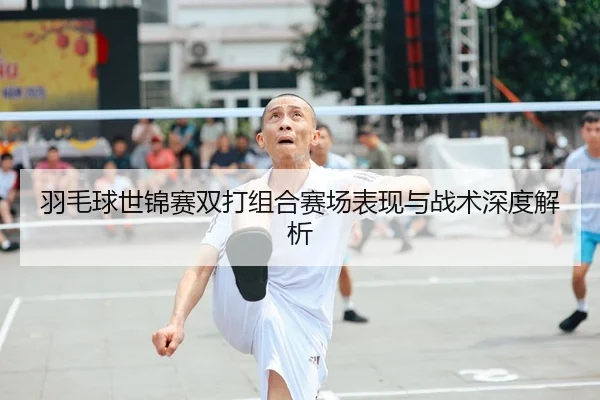 羽毛球世锦赛双打组合赛场表现与战术深度解析
